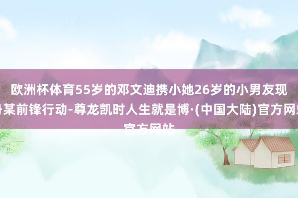 欧洲杯体育55岁的邓文迪携小她26岁的小男友现身某前锋行动-尊龙凯时人生就是博·(中国大陆)官方网站