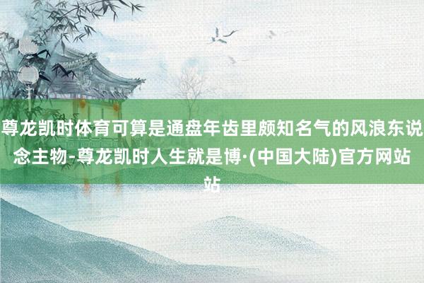 尊龙凯时体育可算是通盘年齿里颇知名气的风浪东说念主物-尊龙凯时人生就是博·(中国大陆)官方网站