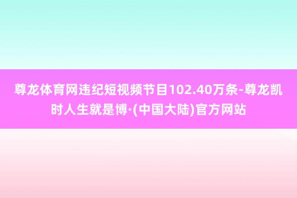 尊龙体育网违纪短视频节目102.40万条-尊龙凯时人生就是博·(中国大陆)官方网站