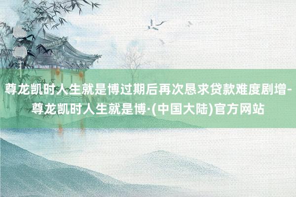尊龙凯时人生就是博过期后再次恳求贷款难度剧增-尊龙凯时人生就是博·(中国大陆)官方网站