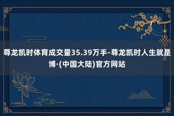 尊龙凯时体育成交量35.39万手-尊龙凯时人生就是博·(中国大陆)官方网站