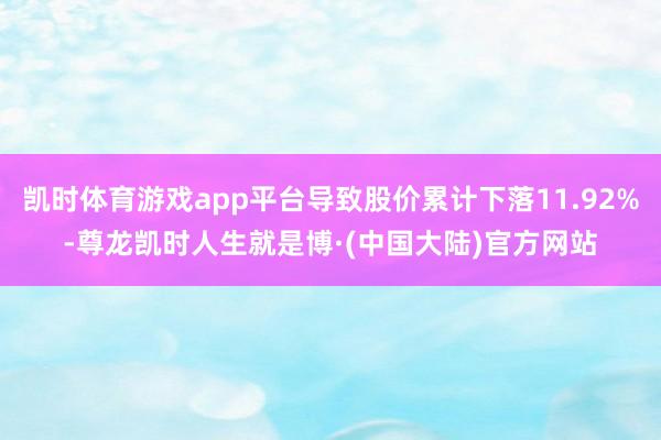 凯时体育游戏app平台导致股价累计下落11.92%-尊龙凯时人生就是博·(中国大陆)官方网站