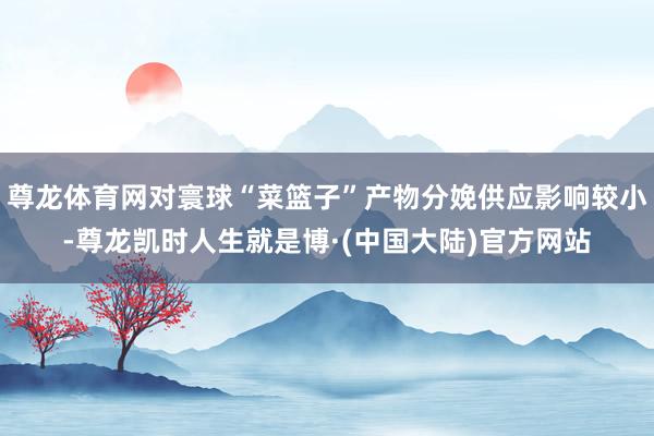 尊龙体育网对寰球“菜篮子”产物分娩供应影响较小-尊龙凯时人生就是博·(中国大陆)官方网站