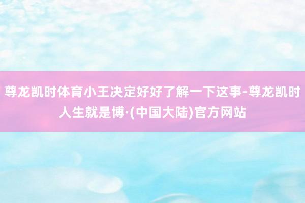 尊龙凯时体育小王决定好好了解一下这事-尊龙凯时人生就是博·(中国大陆)官方网站