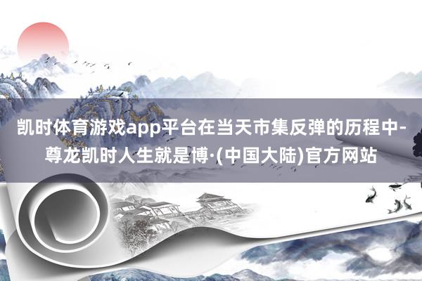 凯时体育游戏app平台在当天市集反弹的历程中-尊龙凯时人生就是博·(中国大陆)官方网站