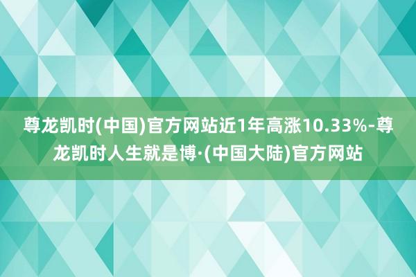 尊龙凯时(中国)官方网站近1年高涨10.33%-尊龙凯时人生就是博·(中国大陆)官方网站