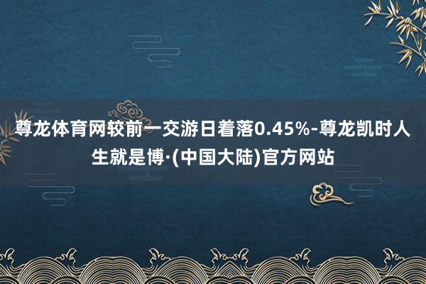 尊龙体育网较前一交游日着落0.45%-尊龙凯时人生就是博·(中国大陆)官方网站