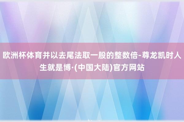 欧洲杯体育并以去尾法取一股的整数倍-尊龙凯时人生就是博·(中国大陆)官方网站