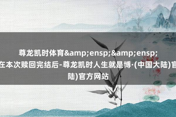 尊龙凯时体育&ensp;&ensp;本公司在本次赎回完结后-尊龙凯时人生就是博·(中国大陆)官方网站
