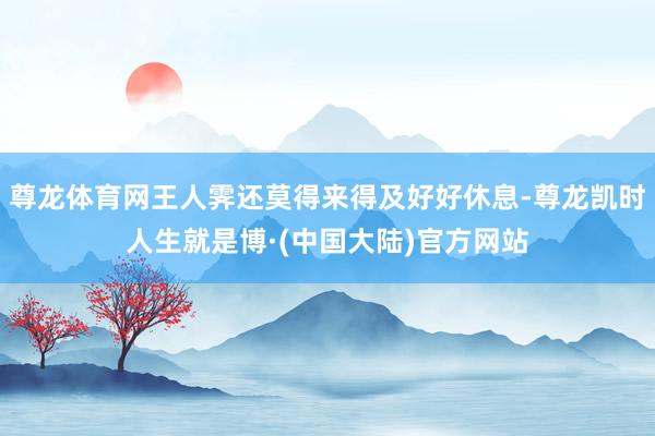尊龙体育网王人霁还莫得来得及好好休息-尊龙凯时人生就是博·(中国大陆)官方网站