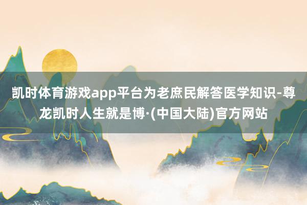 凯时体育游戏app平台为老庶民解答医学知识-尊龙凯时人生就是博·(中国大陆)官方网站