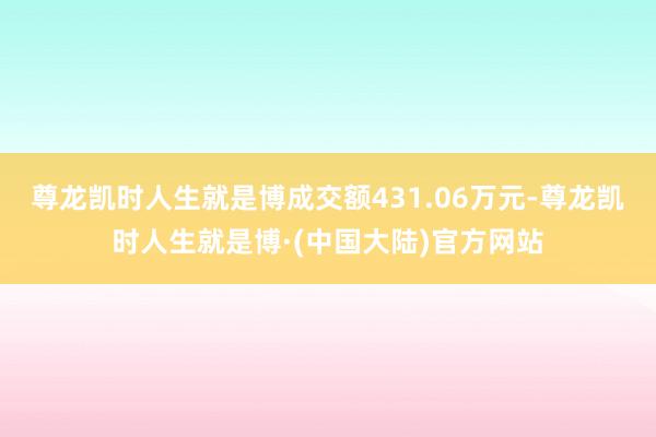 尊龙凯时人生就是博成交额431.06万元-尊龙凯时人生就是博·(中国大陆)官方网站