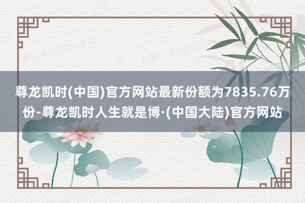 尊龙凯时(中国)官方网站最新份额为7835.76万份-尊龙凯时人生就是博·(中国大陆)官方网站