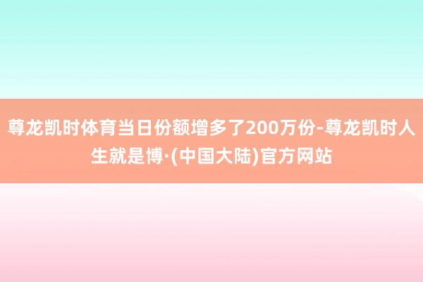 尊龙凯时体育当日份额增多了200万份-尊龙凯时人生就是博·(中国大陆)官方网站