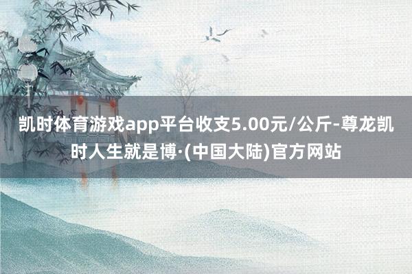 凯时体育游戏app平台收支5.00元/公斤-尊龙凯时人生就是博·(中国大陆)官方网站