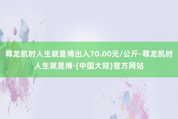 尊龙凯时人生就是博出入70.00元/公斤-尊龙凯时人生就是博·(中国大陆)官方网站