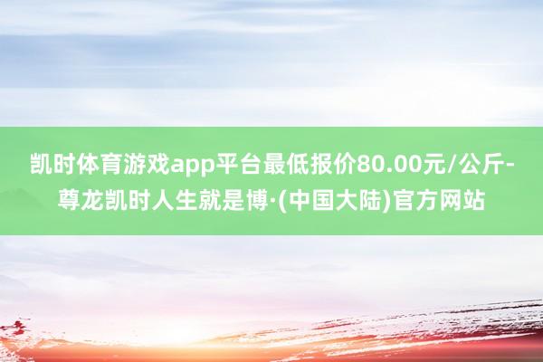 凯时体育游戏app平台最低报价80.00元/公斤-尊龙凯时人生就是博·(中国大陆)官方网站