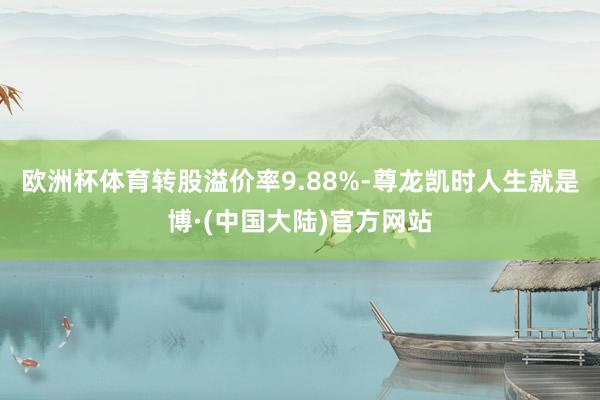 欧洲杯体育转股溢价率9.88%-尊龙凯时人生就是博·(中国大陆)官方网站