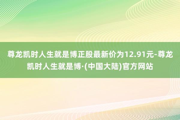尊龙凯时人生就是博正股最新价为12.91元-尊龙凯时人生就是博·(中国大陆)官方网站