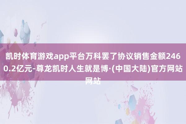 凯时体育游戏app平台万科罢了协议销售金额2460.2亿元-尊龙凯时人生就是博·(中国大陆)官方网站