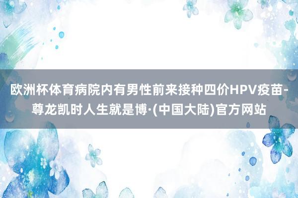 欧洲杯体育病院内有男性前来接种四价HPV疫苗-尊龙凯时人生就是博·(中国大陆)官方网站