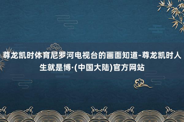 尊龙凯时体育尼罗河电视台的画面知道-尊龙凯时人生就是博·(中国大陆)官方网站