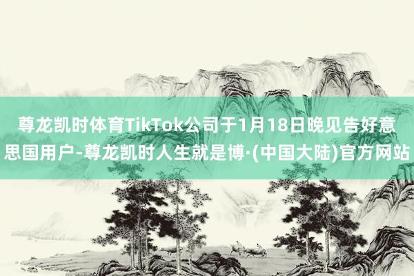 尊龙凯时体育TikTok公司于1月18日晚见告好意思国用户-尊龙凯时人生就是博·(中国大陆)官方网站