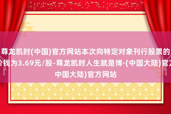 尊龙凯时(中国)官方网站本次向特定对象刊行股票的刊行价钱为3.69元/股-尊龙凯时人生就是博·(中国大陆)官方网站