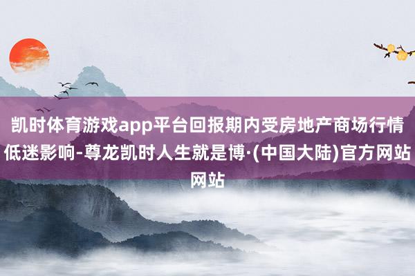 凯时体育游戏app平台回报期内受房地产商场行情低迷影响-尊龙凯时人生就是博·(中国大陆)官方网站