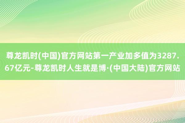 尊龙凯时(中国)官方网站第一产业加多值为3287.67亿元-尊龙凯时人生就是博·(中国大陆)官方网站