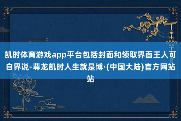 凯时体育游戏app平台包括封面和领取界面王人可自界说-尊龙凯时人生就是博·(中国大陆)官方网站