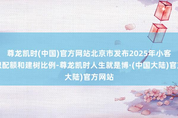 尊龙凯时(中国)官方网站北京市发布2025年小客车见识配额和建树比例-尊龙凯时人生就是博·(中国大陆)官方网站