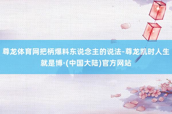 尊龙体育网把柄爆料东说念主的说法-尊龙凯时人生就是博·(中国大陆)官方网站
