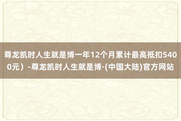尊龙凯时人生就是博一年12个月累计最高抵扣5400元）-尊龙凯时人生就是博·(中国大陆)官方网站