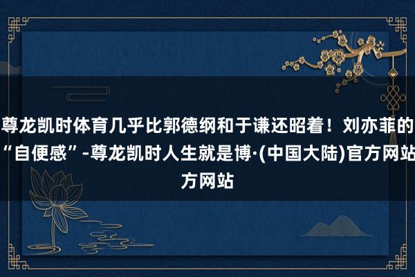 尊龙凯时体育几乎比郭德纲和于谦还昭着!刘亦菲的“自便感”-尊龙凯时人生就是博·(中国大陆)官方网站