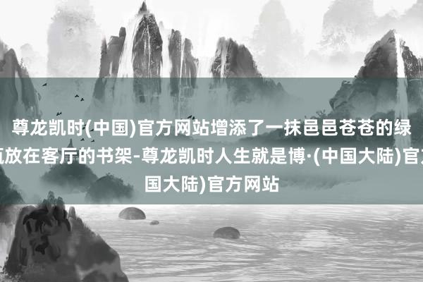 尊龙凯时(中国)官方网站增添了一抹邑邑苍苍的绿；一瓶放在客厅的书架-尊龙凯时人生就是博·(中国大陆)官方网站