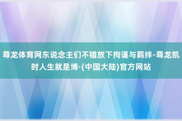 尊龙体育网东说念主们不错放下拘谨与羁绊-尊龙凯时人生就是博·(中国大陆)官方网站