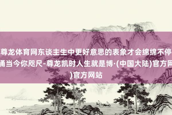尊龙体育网东谈主生中更好意思的表象才会绵绵不停地涌当今你咫尺-尊龙凯时人生就是博·(中国大陆)官方网站
