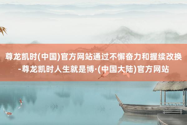 尊龙凯时(中国)官方网站通过不懈奋力和握续改换-尊龙凯时人生就是博·(中国大陆)官方网站