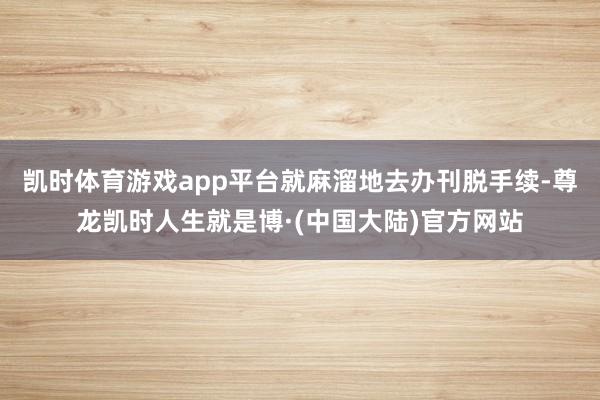 凯时体育游戏app平台就麻溜地去办刊脱手续-尊龙凯时人生就是博·(中国大陆)官方网站