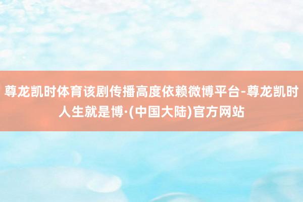 尊龙凯时体育该剧传播高度依赖微博平台-尊龙凯时人生就是博·(中国大陆)官方网站