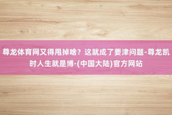 尊龙体育网又得甩掉啥？这就成了要津问题-尊龙凯时人生就是博·(中国大陆)官方网站