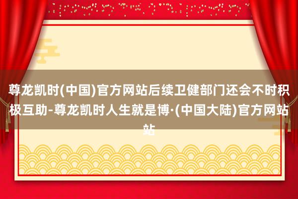 尊龙凯时(中国)官方网站后续卫健部门还会不时积极互助-尊龙凯时人生就是博·(中国大陆)官方网站