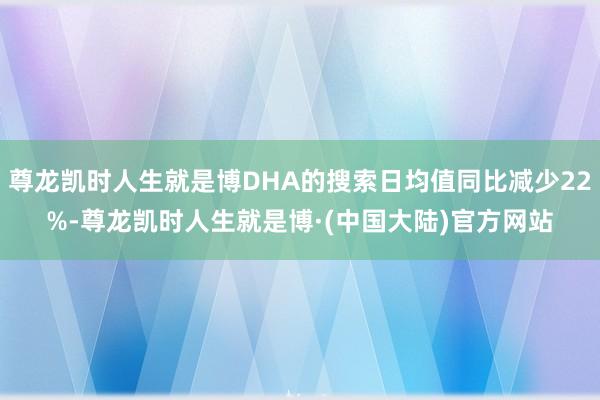 尊龙凯时人生就是博DHA的搜索日均值同比减少22%-尊龙凯时人生就是博·(中国大陆)官方网站