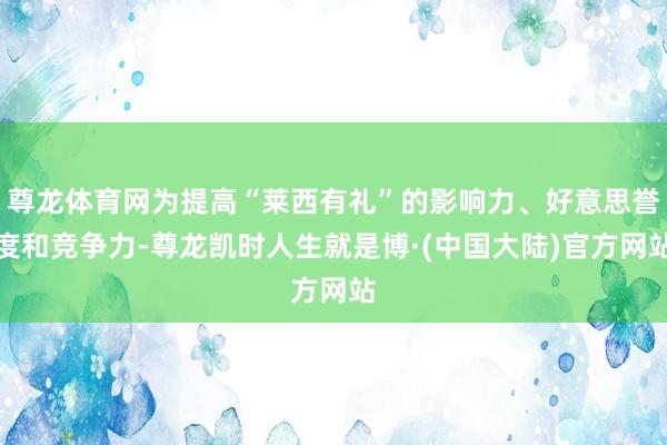 尊龙体育网为提高“莱西有礼”的影响力、好意思誉度和竞争力-尊龙凯时人生就是博·(中国大陆)官方网站