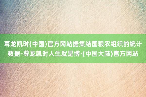 尊龙凯时(中国)官方网站据集结国粮农组织的统计数据-尊龙凯时人生就是博·(中国大陆)官方网站