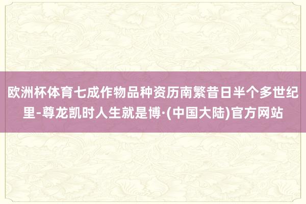 欧洲杯体育七成作物品种资历南繁　　昔日半个多世纪里-尊龙凯时人生就是博·(中国大陆)官方网站
