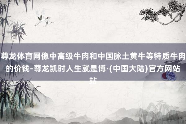尊龙体育网像中高级牛肉和中国脉土黄牛等特质牛肉的价钱-尊龙凯时人生就是博·(中国大陆)官方网站