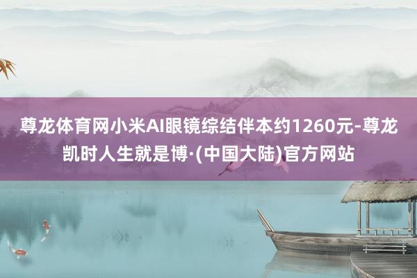 尊龙体育网小米AI眼镜综结伴本约1260元-尊龙凯时人生就是博·(中国大陆)官方网站