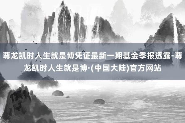 尊龙凯时人生就是博凭证最新一期基金季报透露-尊龙凯时人生就是博·(中国大陆)官方网站